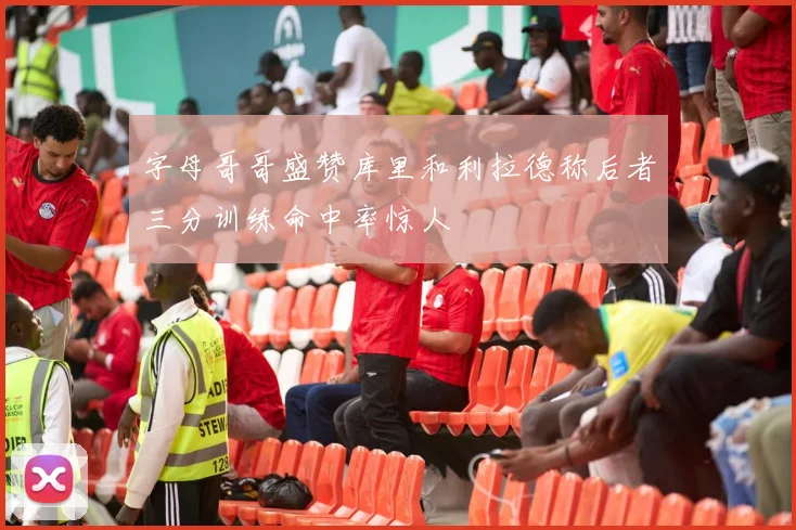 字母哥哥盛赞库里和利拉德称后者三分训练命中率惊人