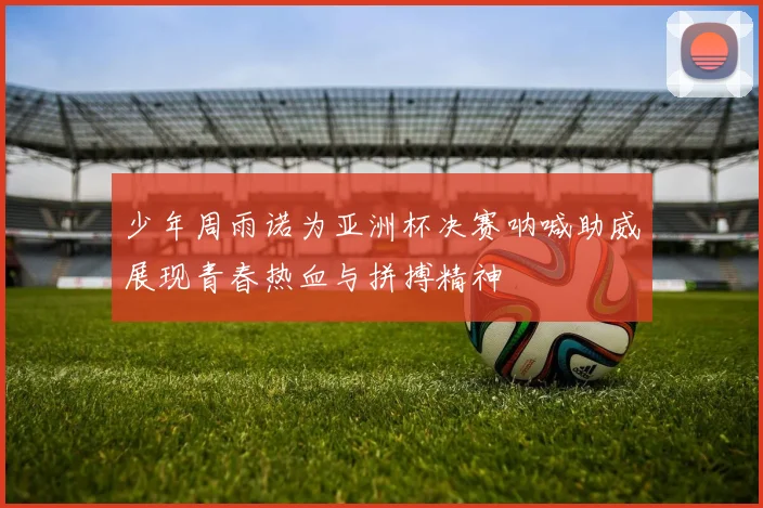 少年周雨诺为亚洲杯决赛呐喊助威展现青春热血与拼搏精神