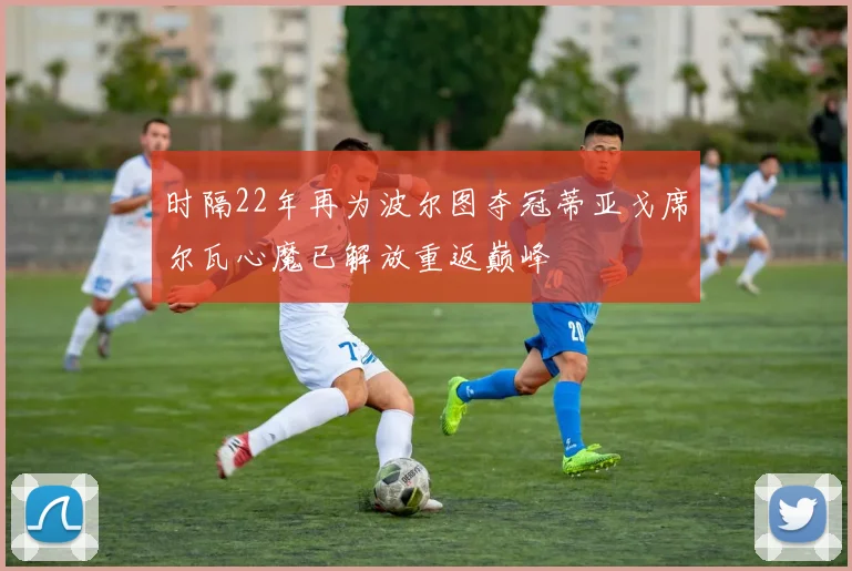 时隔22年再为波尔图夺冠蒂亚戈席尔瓦心魔已解放重返巅峰