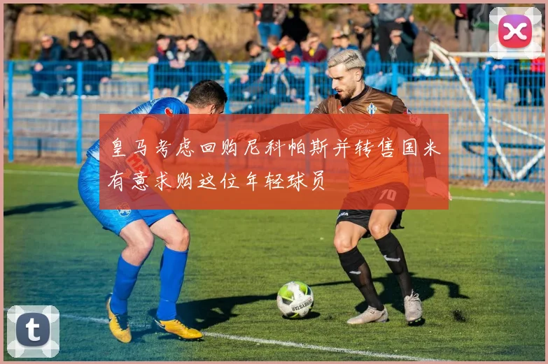 皇马考虑回购尼科帕斯并转售国米有意求购这位年轻球员