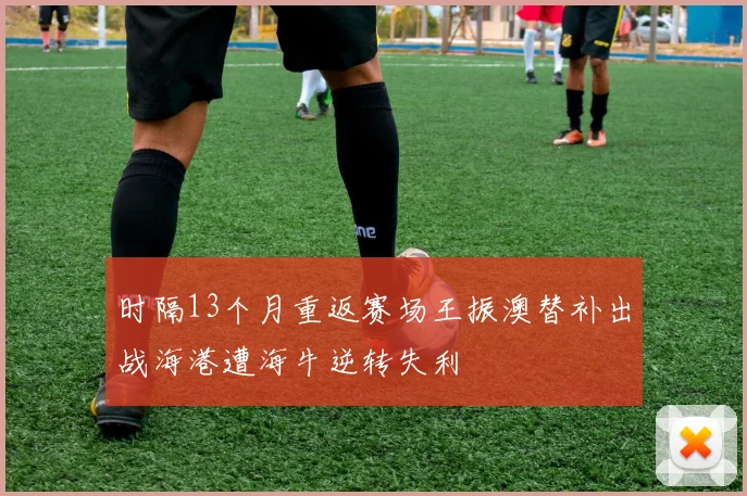 时隔13个月重返赛场王振澳替补出战海港遭海牛逆转失利
