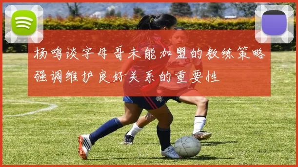 杨鸣谈字母哥未能加盟的教练策略强调维护良好关系的重要性