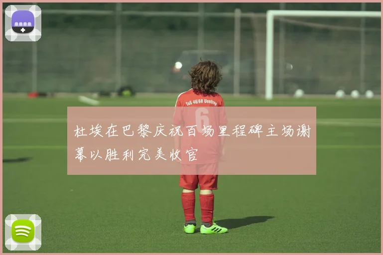 杜埃在巴黎庆祝百场里程碑主场谢幕以胜利完美收官