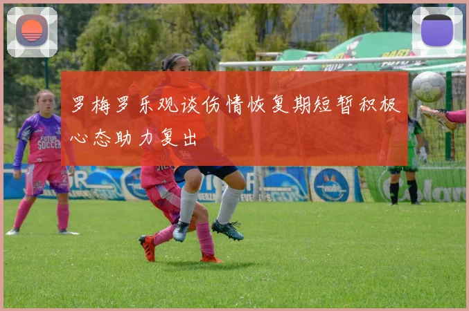 罗梅罗乐观谈伤情恢复期短暂积极心态助力复出