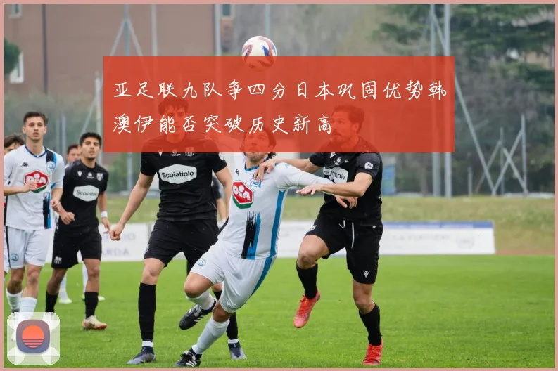 亚足联九队争四分日本巩固优势韩澳伊能否突破历史新高