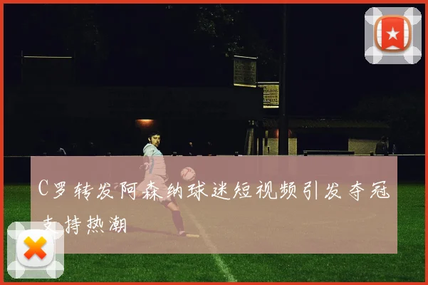 C罗转发阿森纳球迷短视频引发夺冠支持热潮