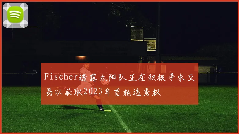 Fischer透露太阳队正在积极寻求交易以获取2023年首轮选秀权
