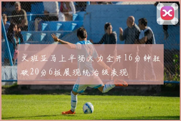 文班亚马上半场火力全开16分钟狂砍20分6板展现统治级表现